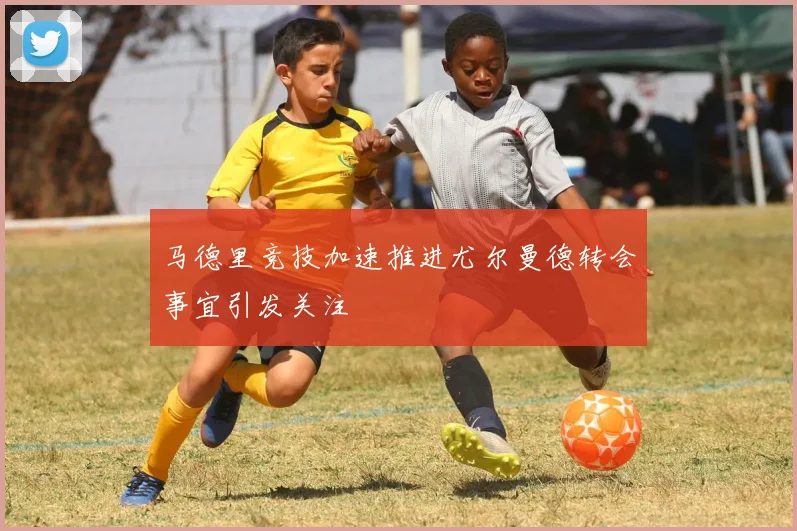 马德里竞技加速推进尤尔曼德转会事宜引发关注