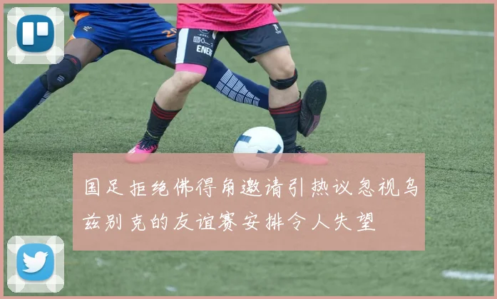国足拒绝佛得角邀请引热议忽视乌兹别克的友谊赛安排令人失望