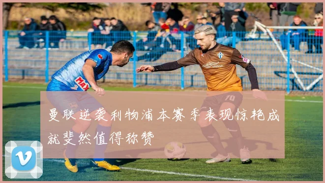 曼联逆袭利物浦本赛季表现惊艳成就斐然值得称赞