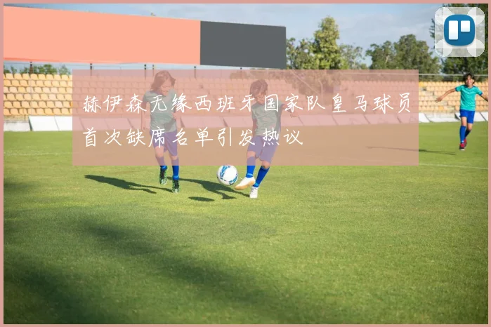 赫伊森无缘西班牙国家队皇马球员首次缺席名单引发热议