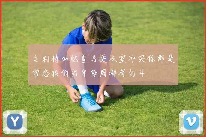 古利特回忆皇马更衣室冲突称那是常态我们当年每周都有打斗