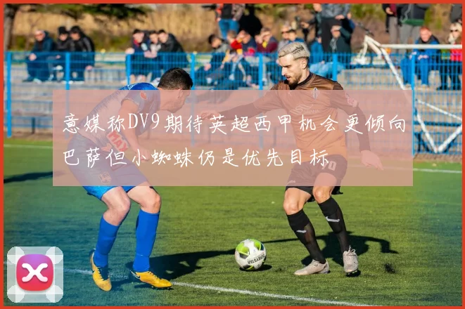 意媒称DV9期待英超西甲机会更倾向巴萨但小蜘蛛仍是优先目标