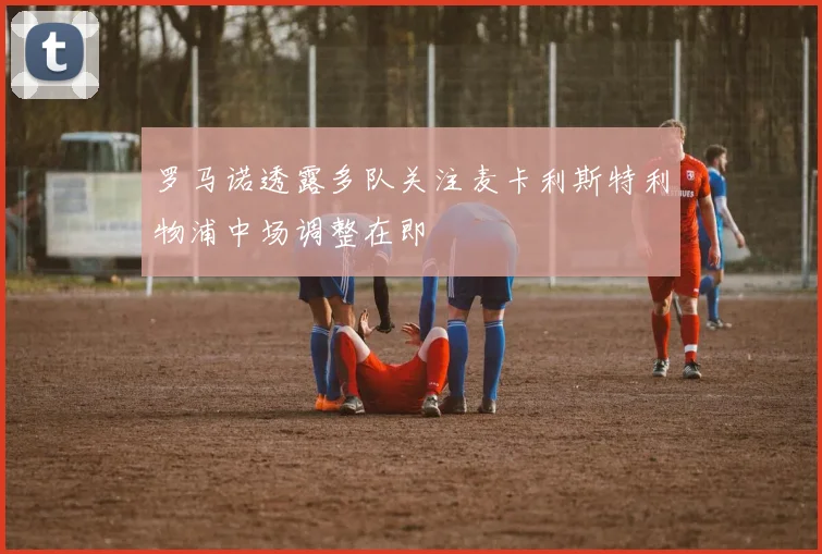 罗马诺透露多队关注麦卡利斯特利物浦中场调整在即