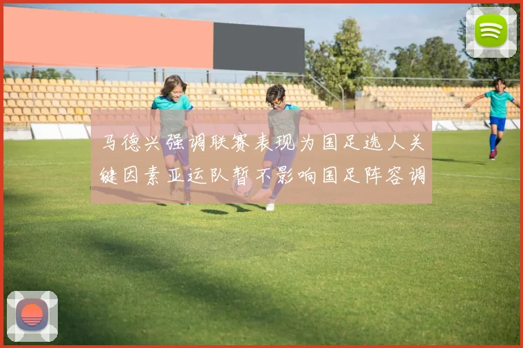 马德兴强调联赛表现为国足选人关键因素亚运队暂不影响国足阵容调整