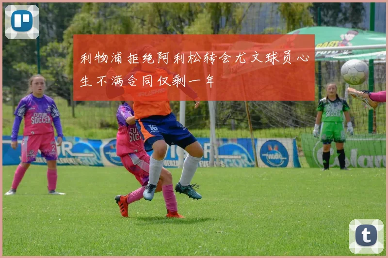 利物浦拒绝阿利松转会尤文球员心生不满合同仅剩一年
