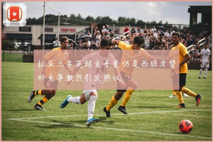拉亚三年英超金手套仍是西班牙替补竞争激烈引发热议