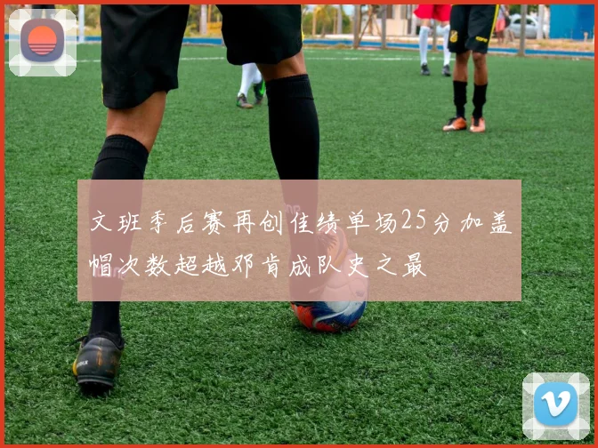 文班季后赛再创佳绩单场25分加盖帽次数超越邓肯成队史之最
