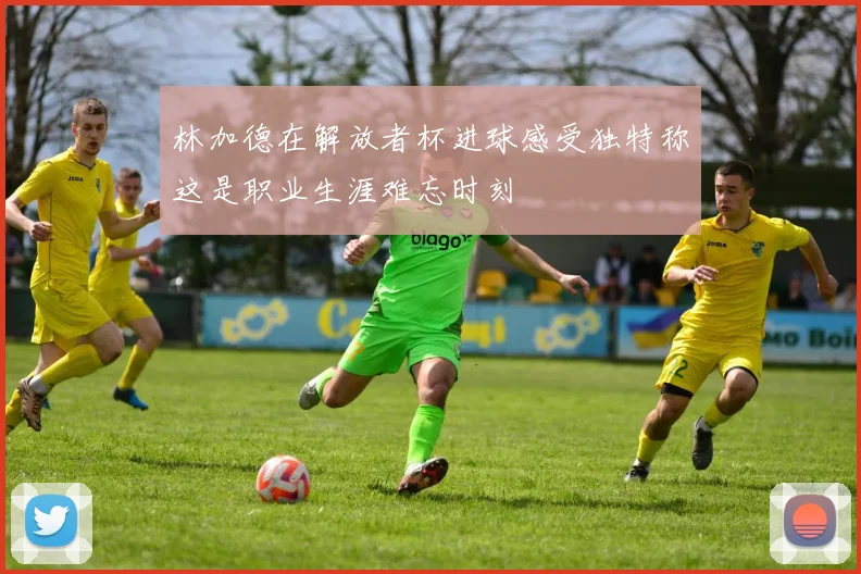 林加德在解放者杯进球感受独特称这是职业生涯难忘时刻
