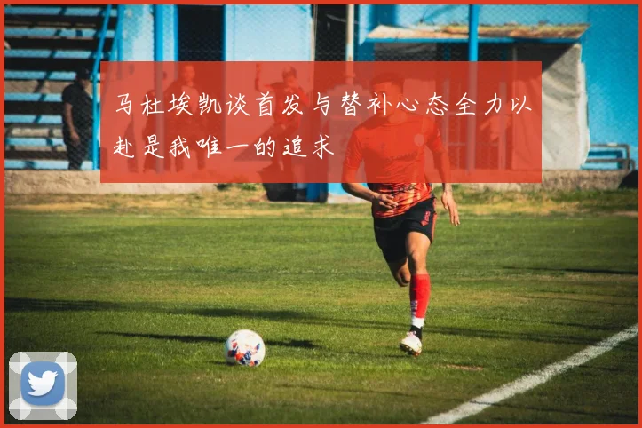 马杜埃凯谈首发与替补心态全力以赴是我唯一的追求