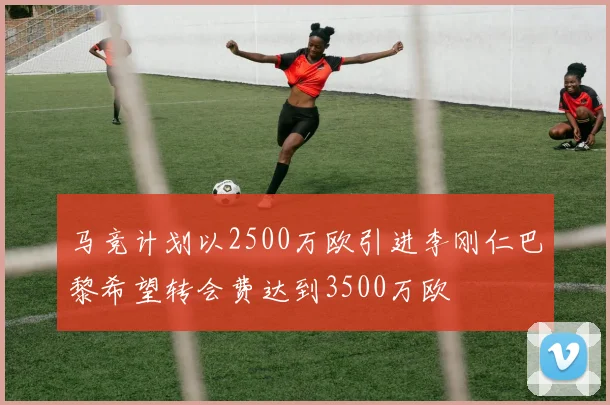 马竞计划以2500万欧引进李刚仁巴黎希望转会费达到3500万欧