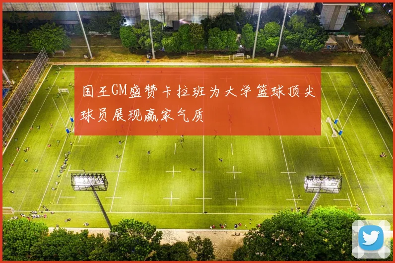 国王GM盛赞卡拉班为大学篮球顶尖球员展现赢家气质