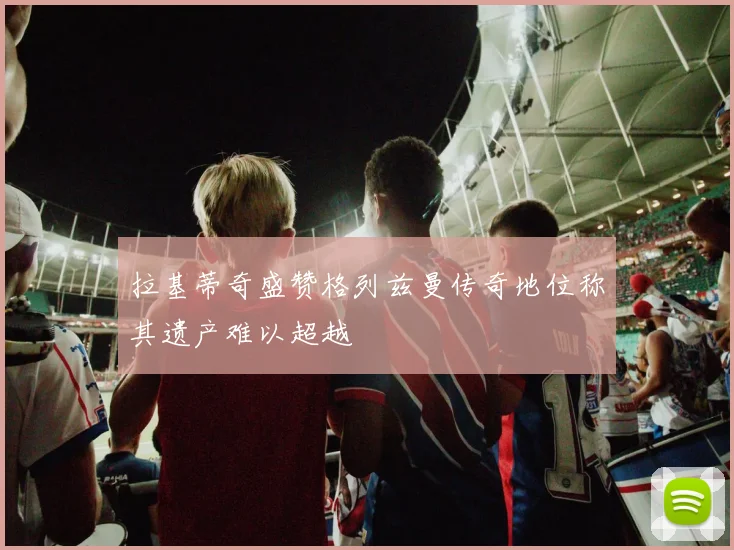 拉基蒂奇盛赞格列兹曼传奇地位称其遗产难以超越