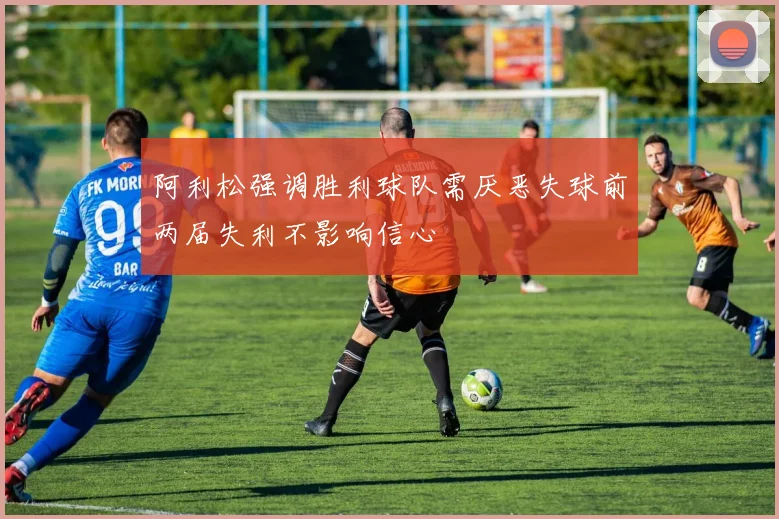 阿利松强调胜利球队需厌恶失球前两届失利不影响信心