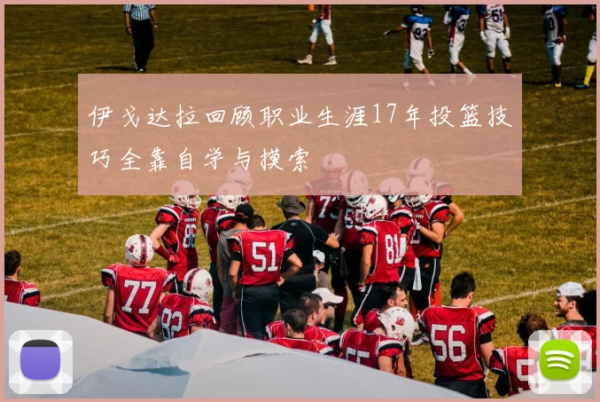 伊戈达拉回顾职业生涯17年投篮技巧全靠自学与摸索