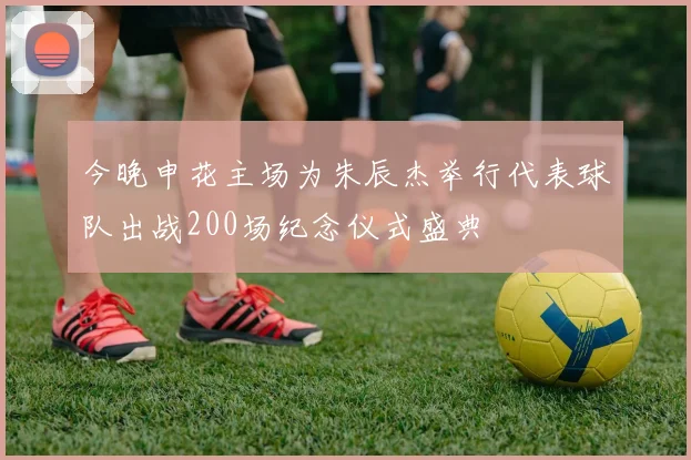 今晚申花主场为朱辰杰举行代表球队出战200场纪念仪式盛典