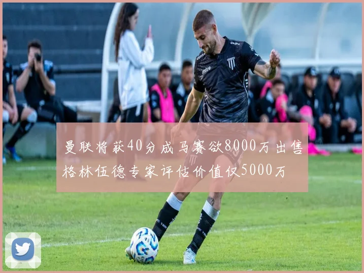 曼联将获40分成马赛欲8000万出售格林伍德专家评估价值仅5000万