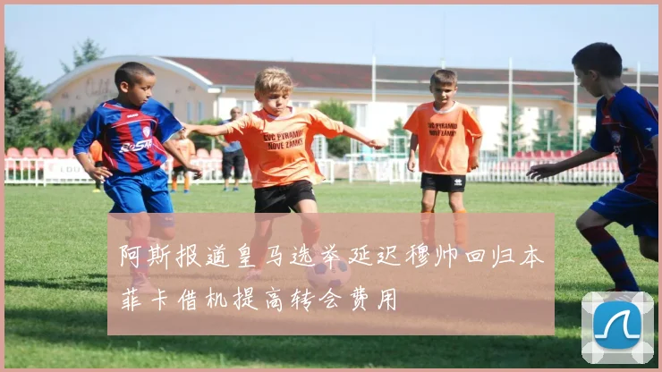 阿斯报道皇马选举延迟穆帅回归本菲卡借机提高转会费用