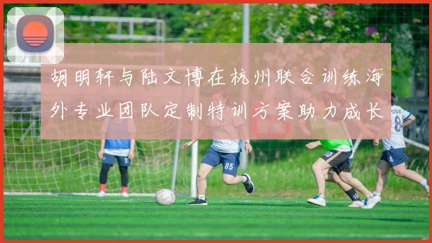 胡明轩与陆文博在杭州联合训练海外专业团队定制特训方案助力成长