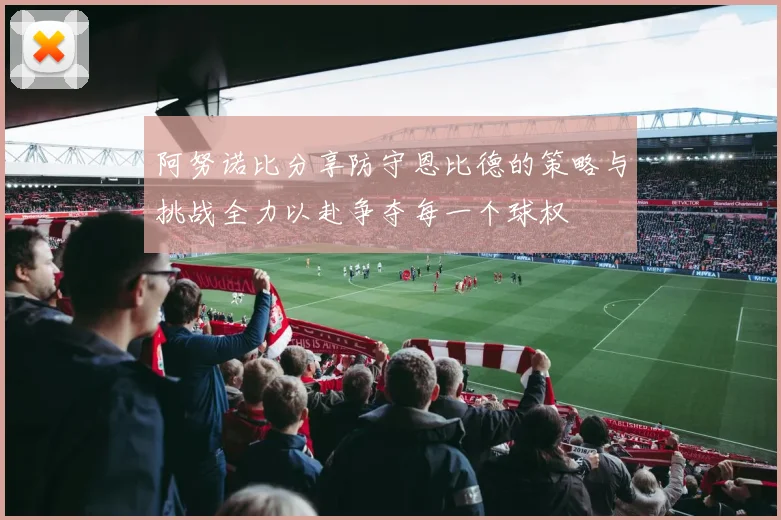 阿努诺比分享防守恩比德的策略与挑战全力以赴争夺每一个球权