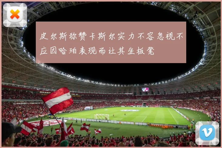 皮尔斯称赞卡斯尔实力不容忽视不应因哈珀表现而让其坐板凳