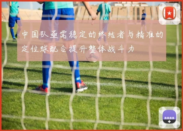 中国队亟需稳定的终结者与精准的定位球配合提升整体战斗力