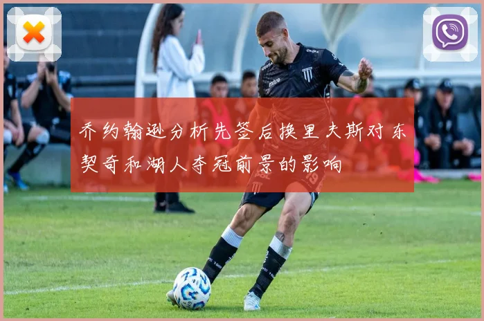 乔约翰逊分析先签后换里夫斯对东契奇和湖人夺冠前景的影响
