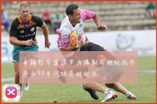 夸梅怒斥富保罗为捧勒布朗贬低乔丹和90年代球员的做法