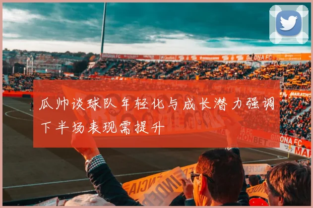瓜帅谈球队年轻化与成长潜力强调下半场表现需提升
