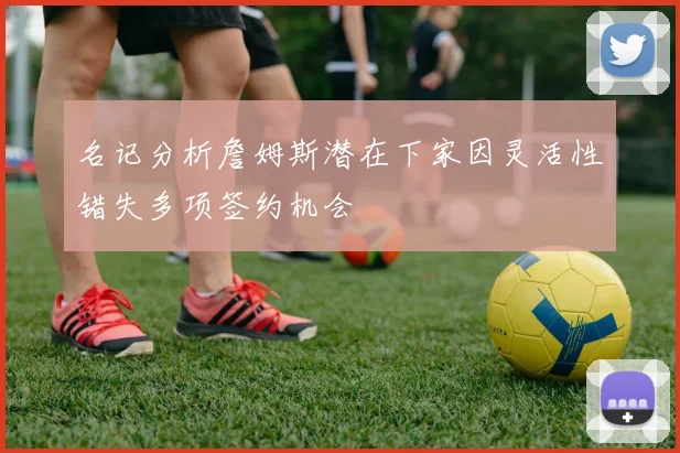 名记分析詹姆斯潜在下家因灵活性错失多项签约机会