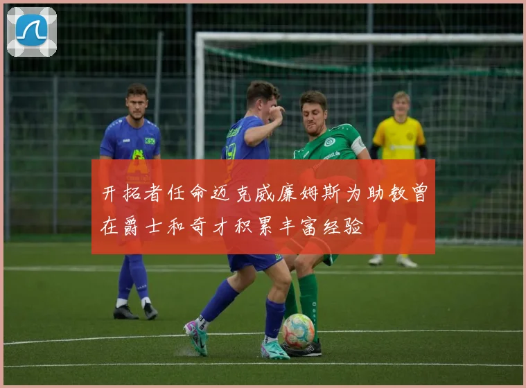 开拓者任命迈克威廉姆斯为助教曾在爵士和奇才积累丰富经验