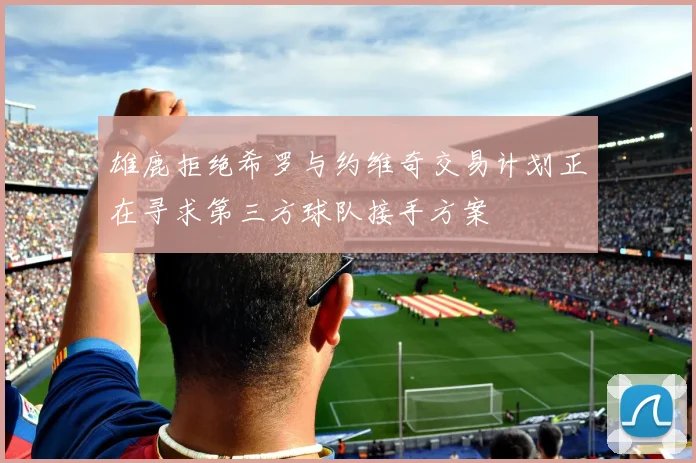 雄鹿拒绝希罗与约维奇交易计划正在寻求第三方球队接手方案
