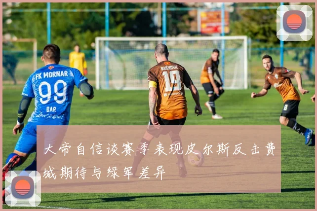大帝自信谈赛季表现皮尔斯反击费城期待与绿军差异