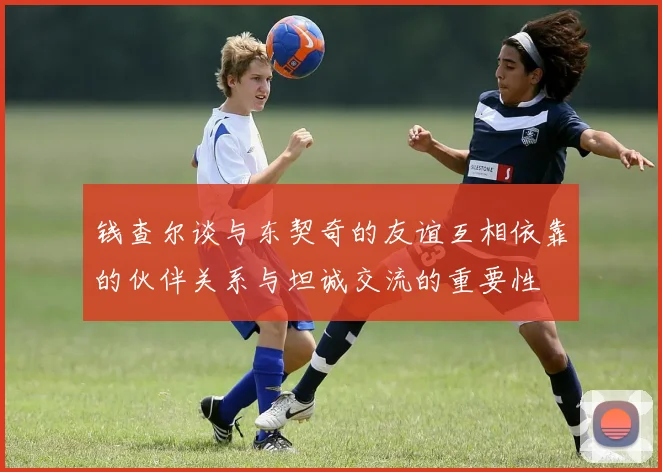 钱查尔谈与东契奇的友谊互相依靠的伙伴关系与坦诚交流的重要性