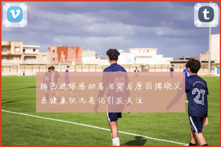 梅西进球感动落泪背后原因揭晓父亲健康状况恶化引发关注