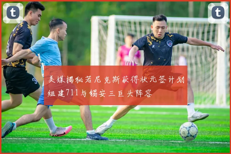 美媒揭秘若尼克斯获得状元签计划组建711与锡安三巨头阵容