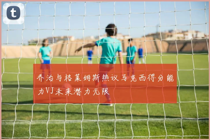 乔治与格莱姆斯热议马克西得分能力VJ未来潜力无限