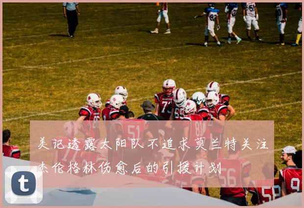 美记透露太阳队不追求莫兰特关注杰伦格林伤愈后的引援计划